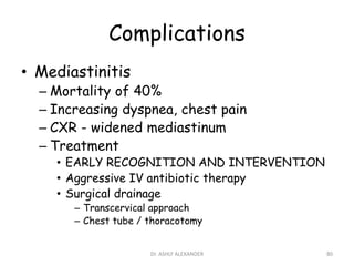 Complications
• Mediastinitis
– Mortality of 40%
– Increasing dyspnea, chest pain
– CXR - widened mediastinum
– Treatment
• EARLY RECOGNITION AND INTERVENTION
• Aggressive IV antibiotic therapy
• Surgical drainage
– Transcervical approach
– Chest tube / thoracotomy
80
Dr. ASHLY ALEXANDER
 