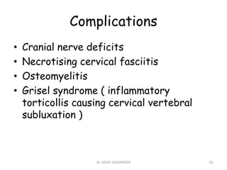 Complications
• Cranial nerve deficits
• Necrotising cervical fasciitis
• Osteomyelitis
• Grisel syndrome ( inflammatory
torticollis causing cervical vertebral
subluxation )
81
Dr. ASHLY ALEXANDER
 