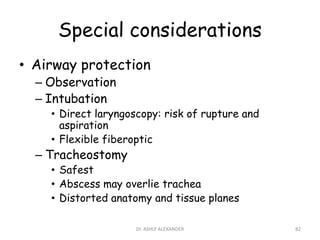 Special considerations
• Airway protection
– Observation
– Intubation
• Direct laryngoscopy: risk of rupture and
aspiration
• Flexible fiberoptic
– Tracheostomy
• Safest
• Abscess may overlie trachea
• Distorted anatomy and tissue planes
82
Dr. ASHLY ALEXANDER
 