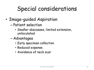 Special considerations
• Image-guided Aspiration
– Patient selection
• Smaller abscesses, limited extension,
uniloculated
– Advantages
• Early specimen collection
• Reduced expense
• Avoidance of neck scar
83
Dr. ASHLY ALEXANDER
 