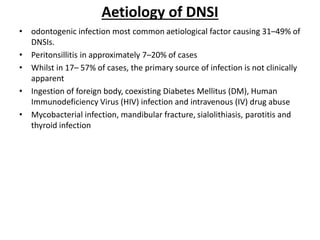 Aetiology of DNSI
• odontogenic infection most common aetiological factor causing 31–49% of
DNSIs.
• Peritonsillitis in approximately 7–20% of cases
• Whilst in 17– 57% of cases, the primary source of infection is not clinically
apparent
• Ingestion of foreign body, coexisting Diabetes Mellitus (DM), Human
Immunodeficiency Virus (HIV) infection and intravenous (IV) drug abuse
• Mycobacterial infection, mandibular fracture, sialolithiasis, parotitis and
thyroid infection
 