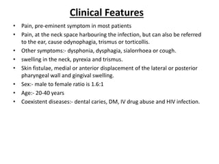 • Pain, pre-eminent symptom in most patients
• Pain, at the neck space harbouring the infection, but can also be referred
to the ear, cause odynophagia, trismus or torticollis.
• Other symptoms:- dysphonia, dysphagia, sialorrhoea or cough.
• swelling in the neck, pyrexia and trismus.
• Skin fistulae, medial or anterior displacement of the lateral or posterior
pharyngeal wall and gingival swelling.
• Sex:- male to female ratio is 1.6:1
• Age:- 20-40 years
• Coexistent diseases:- dental caries, DM, IV drug abuse and HIV infection.
Clinical Features
 