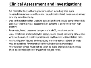 Clinical Assessment and Investigations
• full clinical history, a thorough examination including fibre-optic
nasoendoscopy to assess the upper aerodigestive tract mucosa and airway
patency simultaneously.
• Due to the potential for DNSIs to cause significant airway compromise it is
essential that the initial assessment of patients is performed with high
priority.
• Pulse rate, blood pressure, temperature. sPO2, respiratory rate
• urea, creatinine and electrolytes assays, blood count, including differential
white cell count, C-reactive protein and erythrocyte sedimentation rate.
• Pustulating skin fistulae and obviously infected dental sockets or roots
may be swabbed for microbial cultures but routine pharyngeal
microbiology swabs must not be taken to avoid precipitating an airway
crisis as a consequence of triggering the gag reflex.
 