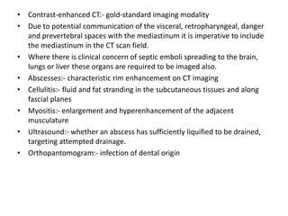 • Contrast-enhanced CT:- gold-standard imaging modality
• Due to potential communication of the visceral, retropharyngeal, danger
and prevertebral spaces with the mediastinum it is imperative to include
the mediastinum in the CT scan field.
• Where there is clinical concern of septic emboli spreading to the brain,
lungs or liver these organs are required to be imaged also.
• Abscesses:- characteristic rim enhancement on CT imaging
• Cellulitis:- fluid and fat stranding in the subcutaneous tissues and along
fascial planes
• Myositis:- enlargement and hyperenhancement of the adjacent
musculature
• Ultrasound:- whether an abscess has sufficiently liquified to be drained,
targeting attempted drainage.
• Orthopantomogram:- infection of dental origin
 