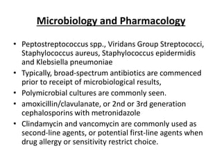 Microbiology and Pharmacology
• Peptostreptococcus spp., Viridans Group Streptococci,
Staphylococcus aureus, Staphylococcus epidermidis
and Klebsiella pneumoniae
• Typically, broad-spectrum antibiotics are commenced
prior to receipt of microbiological results,
• Polymicrobial cultures are commonly seen.
• amoxicillin/clavulanate, or 2nd or 3rd generation
cephalosporins with metronidazole
• Clindamycin and vancomycin are commonly used as
second-line agents, or potential first-line agents when
drug allergy or sensitivity restrict choice.
 