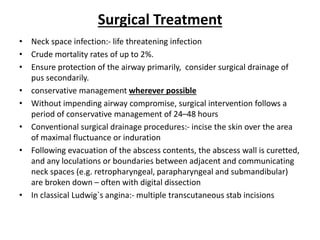 Surgical Treatment
• Neck space infection:- life threatening infection
• Crude mortality rates of up to 2%.
• Ensure protection of the airway primarily, consider surgical drainage of
pus secondarily.
• conservative management wherever possible
• Without impending airway compromise, surgical intervention follows a
period of conservative management of 24–48 hours
• Conventional surgical drainage procedures:- incise the skin over the area
of maximal fluctuance or induration
• Following evacuation of the abscess contents, the abscess wall is curetted,
and any loculations or boundaries between adjacent and communicating
neck spaces (e.g. retropharyngeal, parapharyngeal and submandibular)
are broken down – often with digital dissection
• In classical Ludwig`s angina:- multiple transcutaneous stab incisions
 
