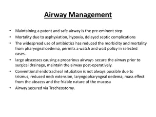 Airway Management
• Maintaining a patent and safe airway is the pre-eminent step
• Mortality due to asphyxiation, hypoxia, delayed septic complications
• The widespread use of antibiotics has reduced the morbidity and mortality
from pharyngeal oedema, permits a watch and wait policy in selected
cases.
• large abscesses causing a precarious airway:- secure the airway prior to
surgical drainage, maintain the airway post-operatively.
• Conventional endotracheal intubation is not always possible due to
trismus, reduced neck extension, laryngopharyngeal oedema, mass effect
from the abscess and the friable nature of the mucosa
• Airway secured via Tracheostomy.
 