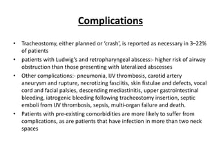 Complications
• Tracheostomy, either planned or ‘crash’, is reported as necessary in 3–22%
of patients
• patients with Ludwig’s and retropharyngeal abscess:- higher risk of airway
obstruction than those presenting with lateralized abscesses
• Other complications:- pneumonia, IJV thrombosis, carotid artery
aneurysm and rupture, necrotizing fasciitis, skin fistulae and defects, vocal
cord and facial palsies, descending mediastinitis, upper gastrointestinal
bleeding, iatrogenic bleeding following tracheostomy insertion, septic
emboli from IJV thrombosis, sepsis, multi-organ failure and death.
• Patients with pre-existing comorbidities are more likely to suffer from
complications, as are patients that have infection in more than two neck
spaces
 