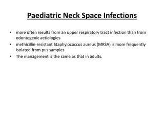 Paediatric Neck Space Infections
• more often results from an upper respiratory tract infection than from
odontogenic aetiologies
• methicillin-resistant Staphylococcus aureus (MRSA) is more frequently
isolated from pus samples
• The management is the same as that in adults.
 