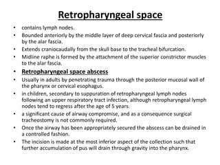 Retropharyngeal space
• contains lymph nodes.
• Bounded anteriorly by the middle layer of deep cervical fascia and posteriorly
by the alar fascia.
• Extends craniocaudally from the skull base to the tracheal bifurcation.
• Midline raphe is formed by the attachment of the superior constrictor muscles
to the alar fascia.
• Retropharyngeal space abscess
• Usually in adults by penetrating trauma through the posterior mucosal wall of
the pharynx or cervical esophagus.
• in children, secondary to suppuration of retropharyngeal lymph nodes
following an upper respiratory tract infection, although retropharyngeal lymph
nodes tend to regress after the age of 5 years.
• a significant cause of airway compromise, and as a consequence surgical
tracheostomy is not commonly required.
• Once the airway has been appropriately secured the abscess can be drained in
a controlled fashion.
• The incision is made at the most inferior aspect of the collection such that
further accumulation of pus will drain through gravity into the pharynx.
 