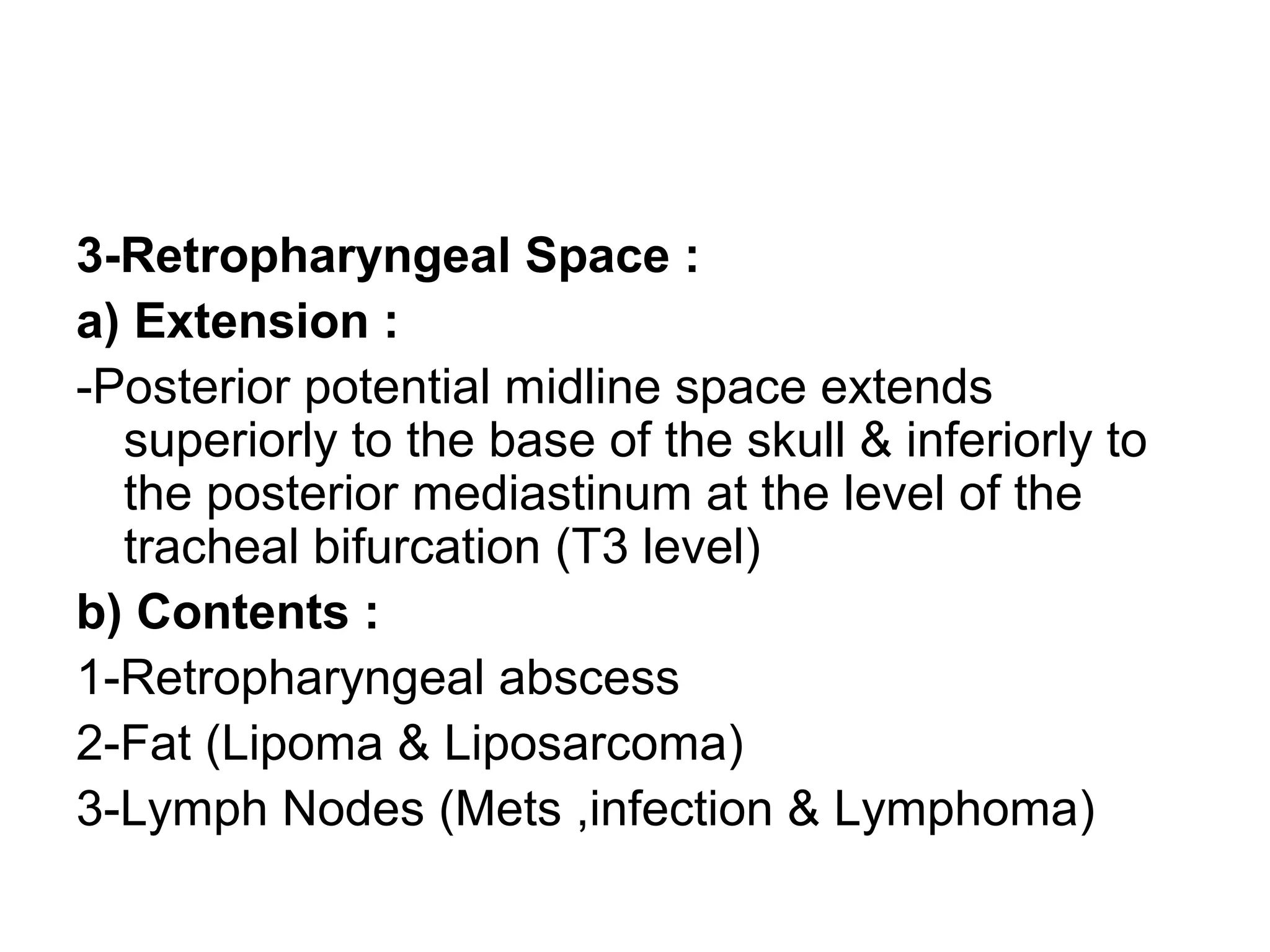 3-Retropharyngeal Space :
a) Extension :
-Posterior potential midline space extends
superiorly to the base of the skull & inferiorly to
the posterior mediastinum at the level of the
tracheal bifurcation (T3 level)
b) Contents :
1-Retropharyngeal abscess
2-Fat (Lipoma & Liposarcoma)
3-Lymph Nodes (Mets ,infection & Lymphoma)
 