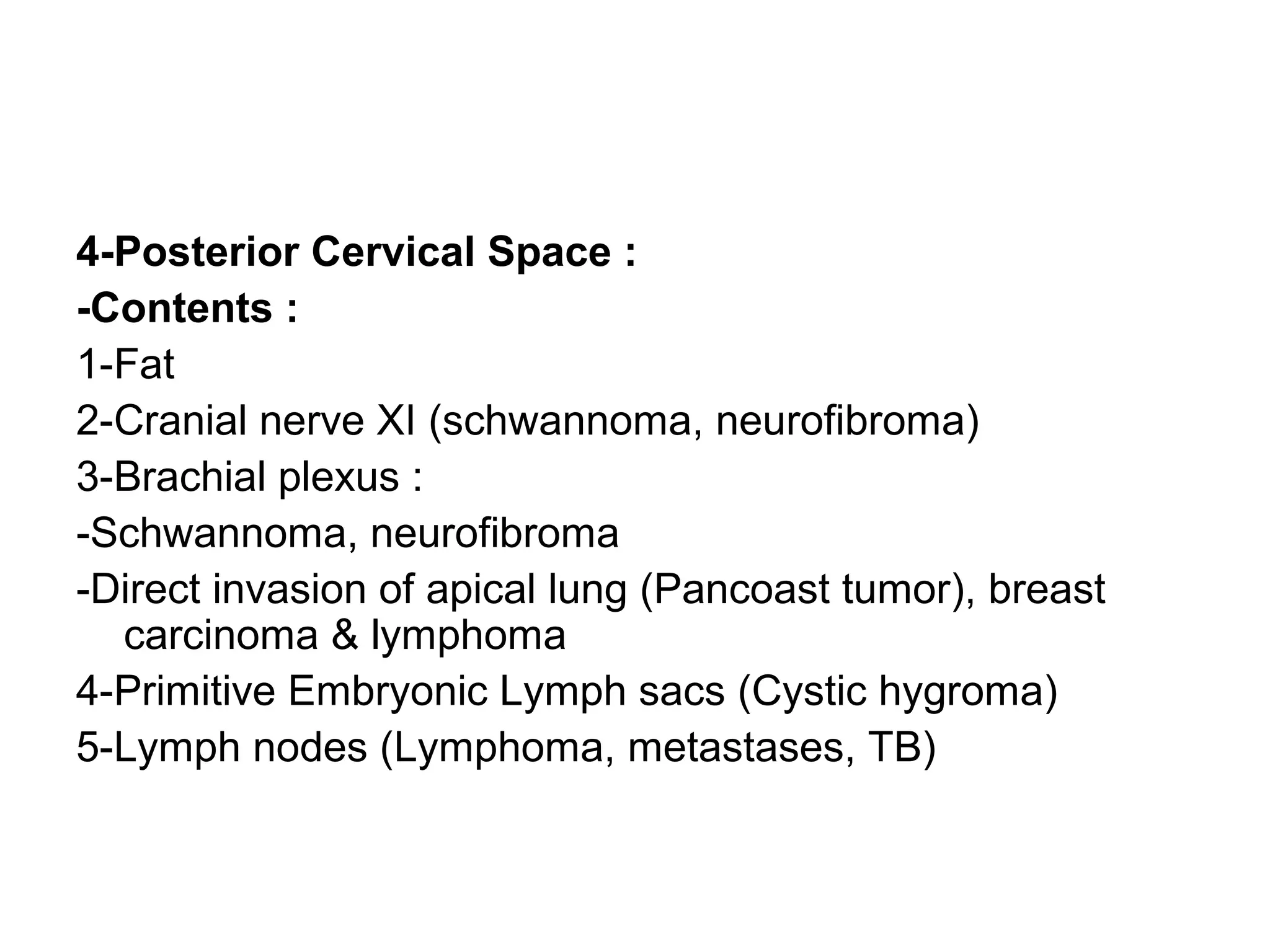4-Posterior Cervical Space :
-Contents :
1-Fat
2-Cranial nerve XI (schwannoma, neurofibroma)
3-Brachial plexus :
-Schwannoma, neurofibroma
-Direct invasion of apical lung (Pancoast tumor), breast
carcinoma & lymphoma
4-Primitive Embryonic Lymph sacs (Cystic hygroma)
5-Lymph nodes (Lymphoma, metastases, TB)
 