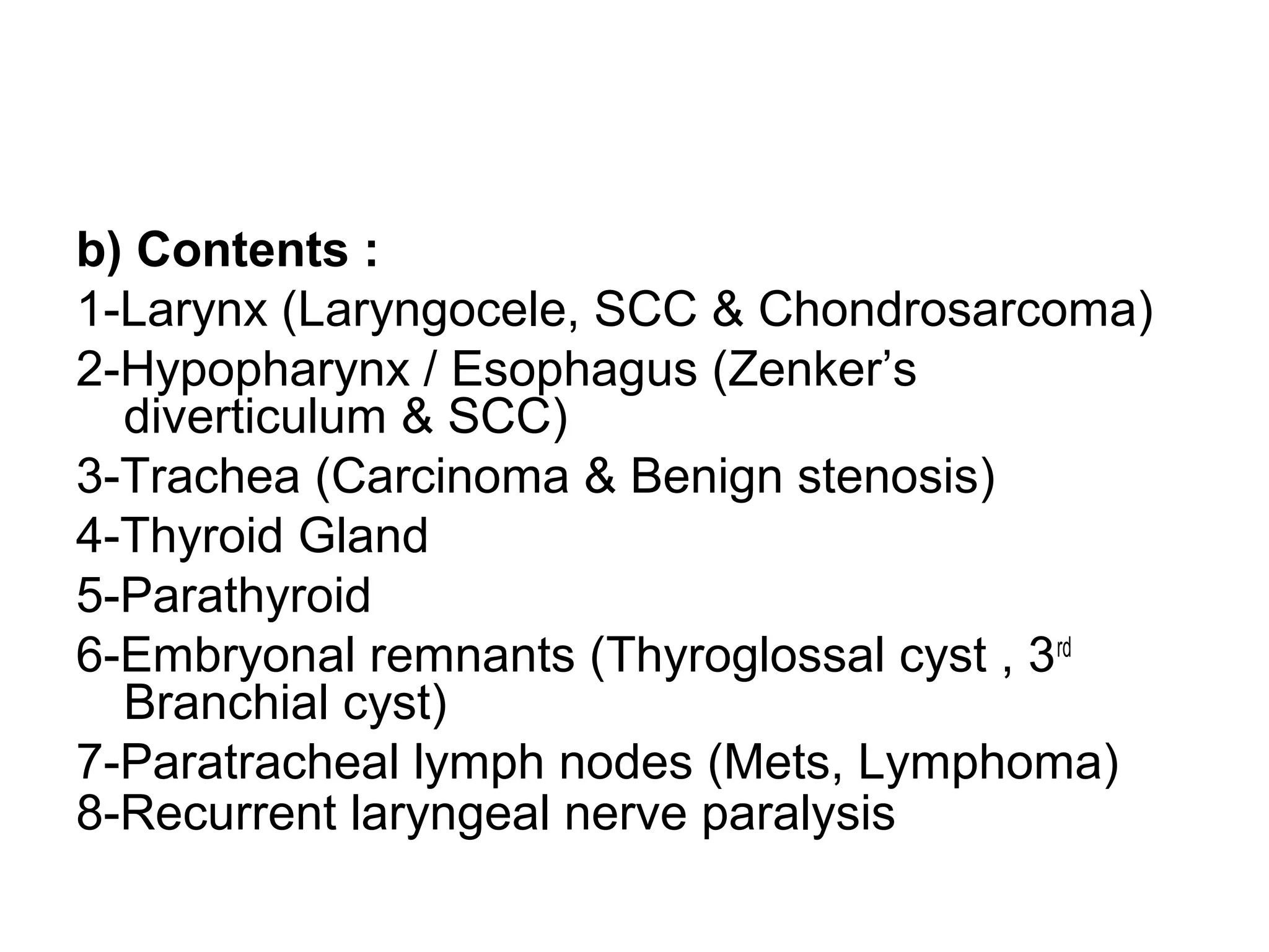 b) Contents :
1-Larynx (Laryngocele, SCC & Chondrosarcoma)
2-Hypopharynx / Esophagus (Zenker’s
diverticulum & SCC)
3-Trachea (Carcinoma & Benign stenosis)
4-Thyroid Gland
5-Parathyroid
6-Embryonal remnants (Thyroglossal cyst , 3rd
Branchial cyst)
7-Paratracheal lymph nodes (Mets, Lymphoma)
8-Recurrent laryngeal nerve paralysis
 