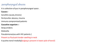 parapharyngeal abscess
It is collection of pus in parapharyngeal space .
Causes:-
tonsillitis (acute,chronic)
Peritonsillar abscess, trauma
immuno compromised patients
Causative organism :-
Strep.viridens
Klebsiella
Pseudomonas(ass.with HIV patients )
Present as fluctuant tender swelling in neck
It pushes tonsil medially(bulging is present in lower pole of tonsil)
 