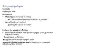 Retropharyngeal space
Contents
Suprahyoid part:-
Lymph node
• Medial (gets atrophied in adults)
MCC of acute retropharyngeal abscess in children
• Lateral (nodes of rouviere)
pathway for spread of tumors
Pathway for spread of infection
• Extension of infection from parapharyngeal space, parotid or
masticator space
• Oesophageal perforation
• Suppuration of retropharyngeal nodes
Source of infection in danger space :-Infection by rupture of
retropharyngeal abscess
 