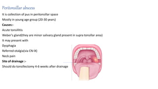Peritonsillar abscess
It is collection of pus in peritonsillar space
Mostly in young age group (20-30 years)
Causes:-
Acute tonsillitis
Weber’s gland(they are minor salivary gland present in supra tonsillar area)
It may present with
Dysphagia
Referred otalgia(via CN IX)
Neck pain
Site of drainage :-
Should do tonsillectomy 4-6 weeks after drainage
 