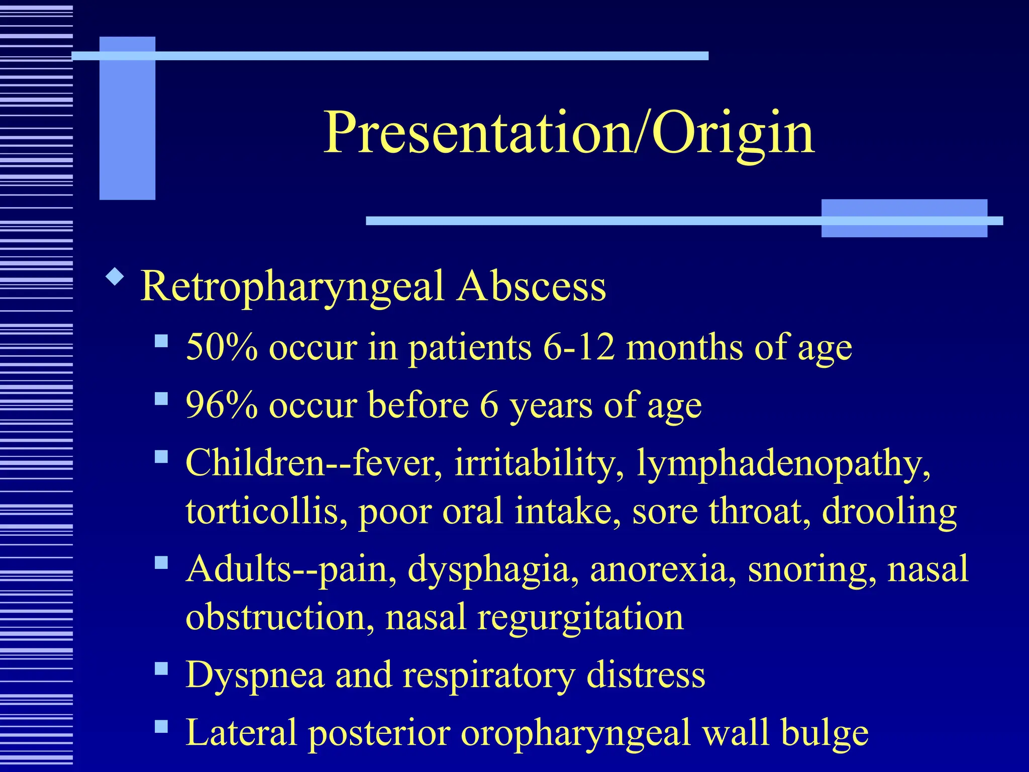 Presentation/Origin
 Retropharyngeal Abscess
 50% occur in patients 6-12 months of age
 96% occur before 6 years of age
 Children--fever, irritability, lymphadenopathy,
torticollis, poor oral intake, sore throat, drooling
 Adults--pain, dysphagia, anorexia, snoring, nasal
obstruction, nasal regurgitation
 Dyspnea and respiratory distress
 Lateral posterior oropharyngeal wall bulge
 