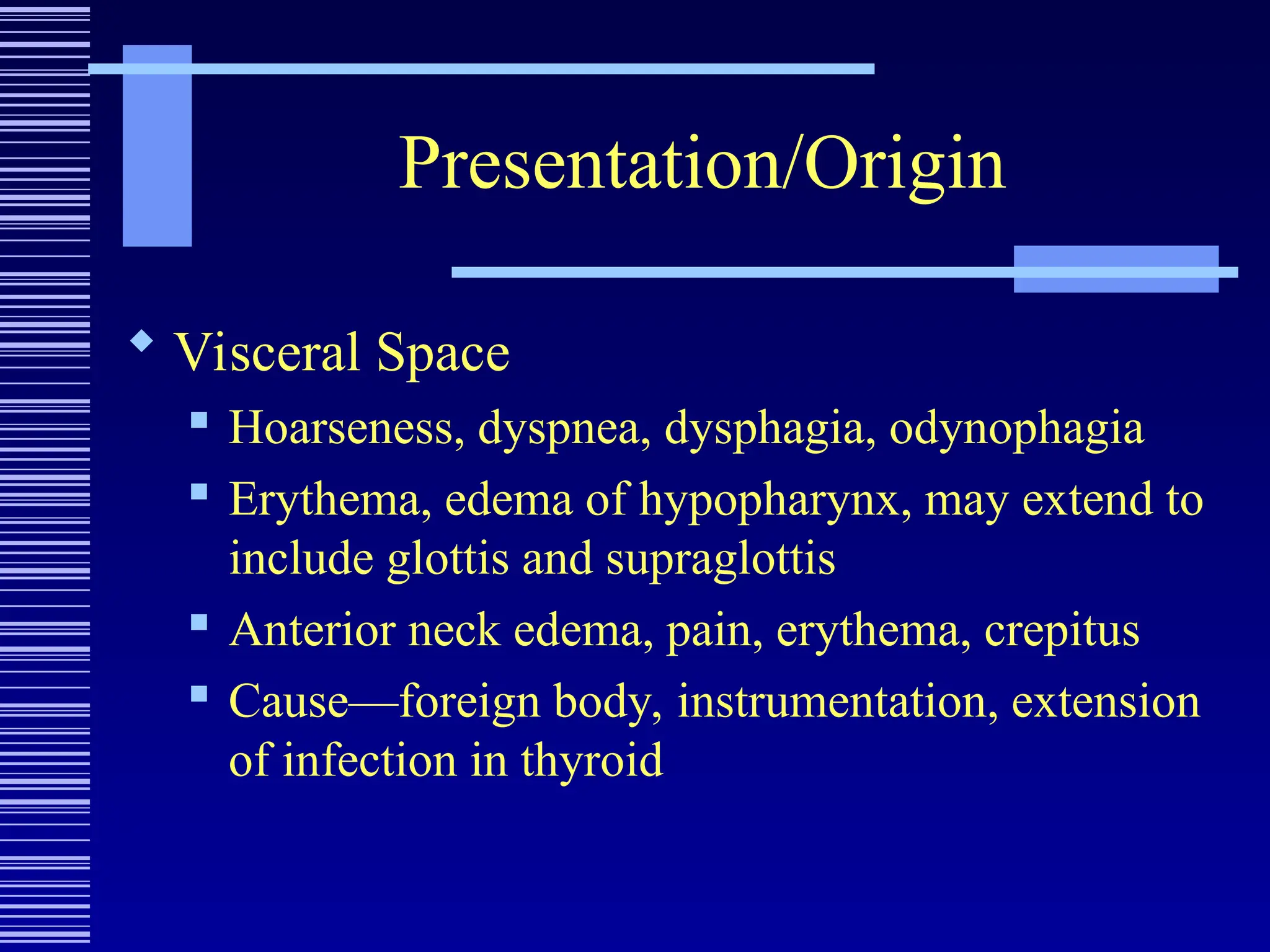 Presentation/Origin
 Visceral Space
 Hoarseness, dyspnea, dysphagia, odynophagia
 Erythema, edema of hypopharynx, may extend to
include glottis and supraglottis
 Anterior neck edema, pain, erythema, crepitus
 Cause—foreign body, instrumentation, extension
of infection in thyroid
 