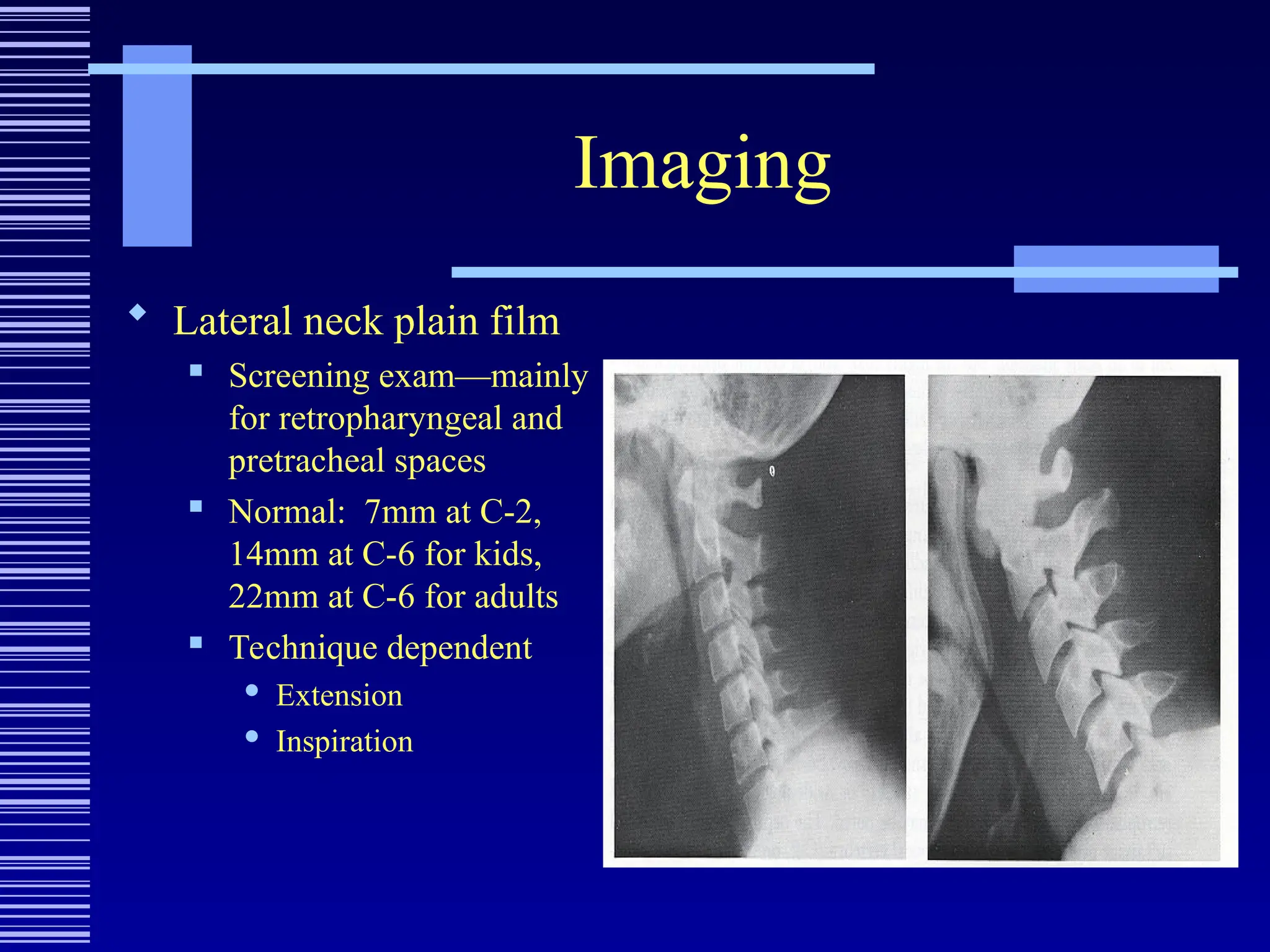Imaging
 Lateral neck plain film
 Screening exam—mainly
for retropharyngeal and
pretracheal spaces
 Normal: 7mm at C-2,
14mm at C-6 for kids,
22mm at C-6 for adults
 Technique dependent
 Extension
 Inspiration
 