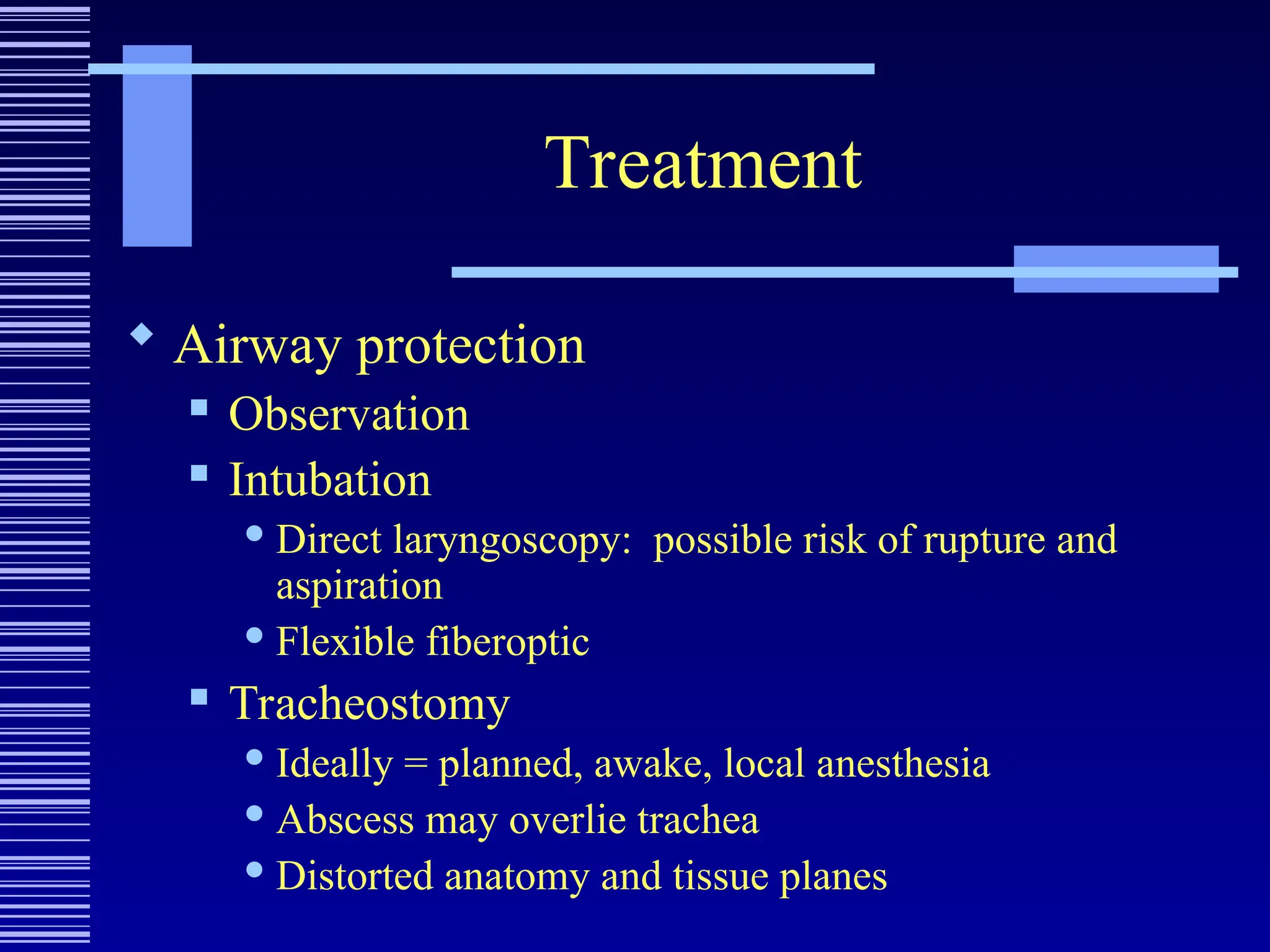 Treatment
 Airway protection
 Observation
 Intubation
 Direct laryngoscopy: possible risk of rupture and
aspiration
 Flexible fiberoptic
 Tracheostomy
 Ideally = planned, awake, local anesthesia
 Abscess may overlie trachea
 Distorted anatomy and tissue planes
 
