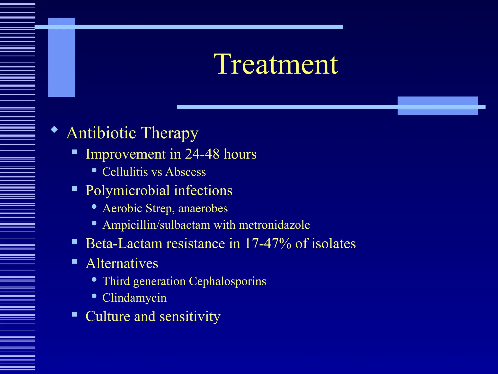Treatment
 Antibiotic Therapy
 Improvement in 24-48 hours
 Cellulitis vs Abscess
 Polymicrobial infections
 Aerobic Strep, anaerobes
 Ampicillin/sulbactam with metronidazole
 Beta-Lactam resistance in 17-47% of isolates
 Alternatives
 Third generation Cephalosporins
 Clindamycin
 Culture and sensitivity
 