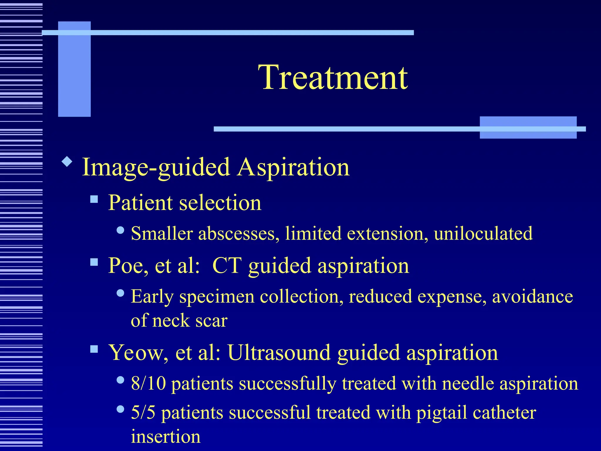 Treatment
 Image-guided Aspiration
 Patient selection
 Smaller abscesses, limited extension, uniloculated
 Poe, et al: CT guided aspiration
 Early specimen collection, reduced expense, avoidance
of neck scar
 Yeow, et al: Ultrasound guided aspiration
 8/10 patients successfully treated with needle aspiration
 5/5 patients successful treated with pigtail catheter
insertion
 