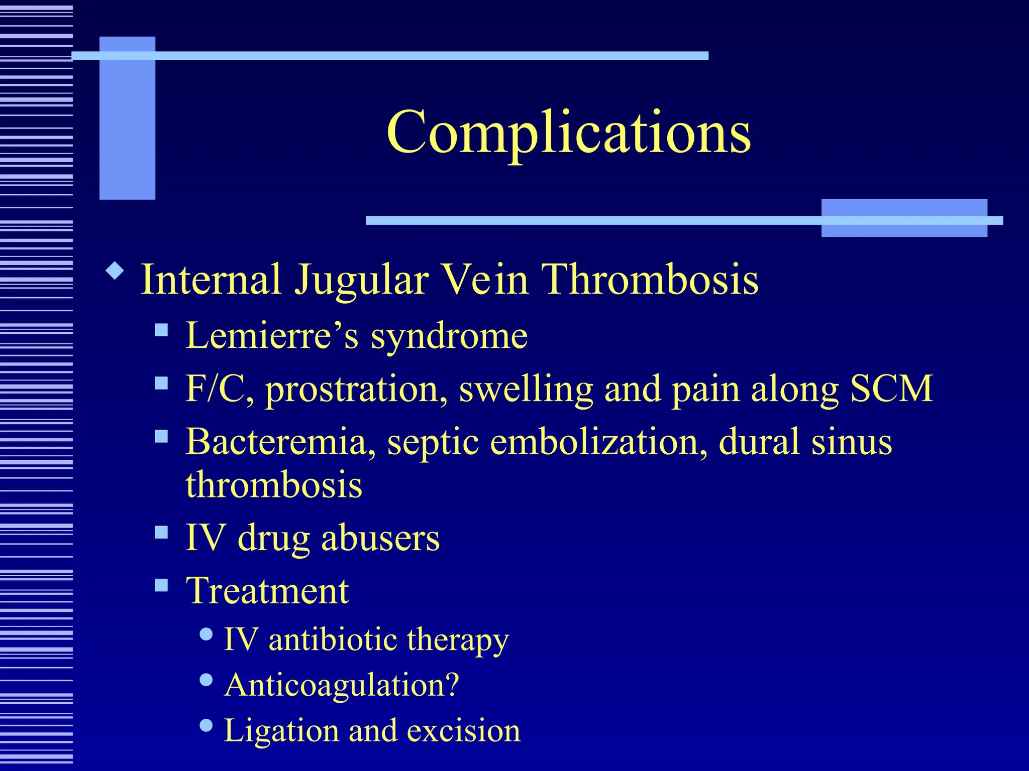 Complications
 Internal Jugular Vein Thrombosis
 Lemierre’s syndrome
 F/C, prostration, swelling and pain along SCM
 Bacteremia, septic embolization, dural sinus
thrombosis
 IV drug abusers
 Treatment
 IV antibiotic therapy
 Anticoagulation?
 Ligation and excision
 