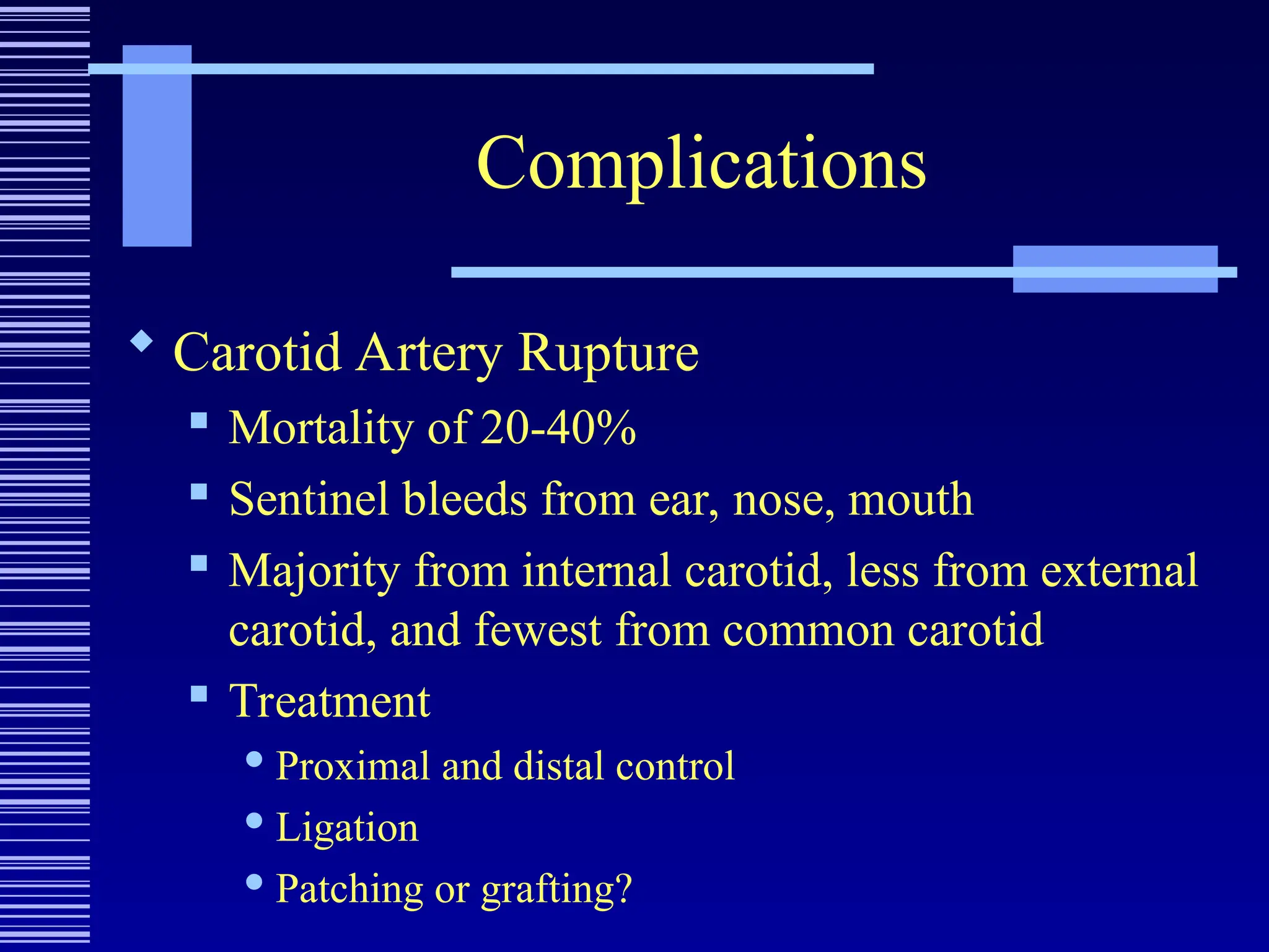 Complications
 Carotid Artery Rupture
 Mortality of 20-40%
 Sentinel bleeds from ear, nose, mouth
 Majority from internal carotid, less from external
carotid, and fewest from common carotid
 Treatment
 Proximal and distal control
 Ligation
 Patching or grafting?
 