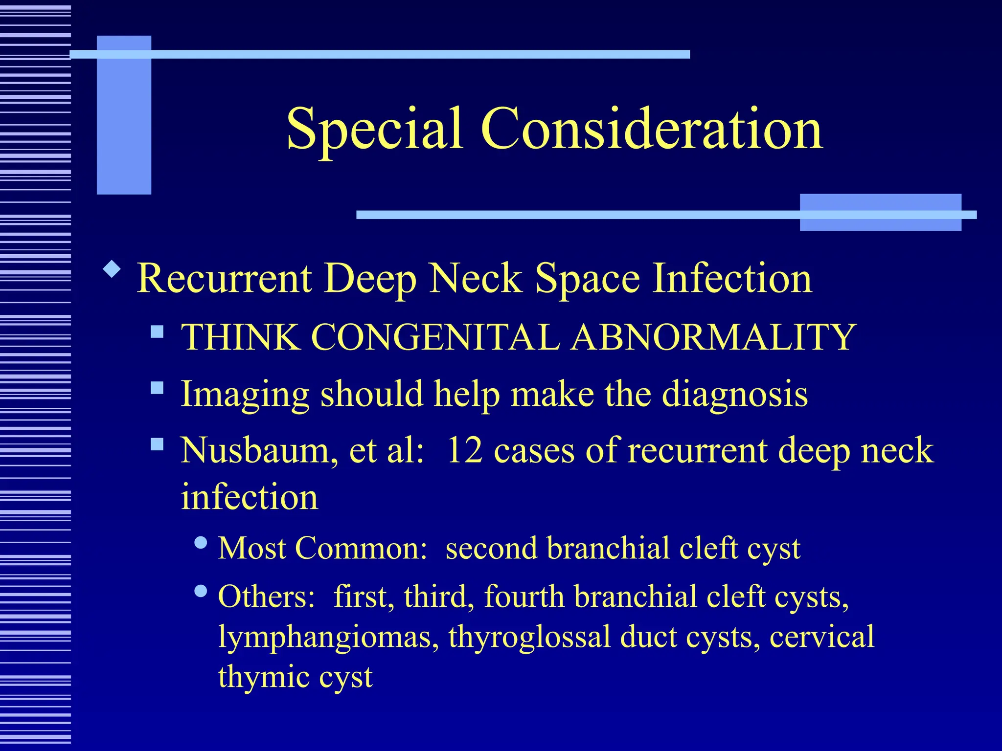 Special Consideration
 Recurrent Deep Neck Space Infection
 THINK CONGENITAL ABNORMALITY
 Imaging should help make the diagnosis
 Nusbaum, et al: 12 cases of recurrent deep neck
infection
 Most Common: second branchial cleft cyst
 Others: first, third, fourth branchial cleft cysts,
lymphangiomas, thyroglossal duct cysts, cervical
thymic cyst
 