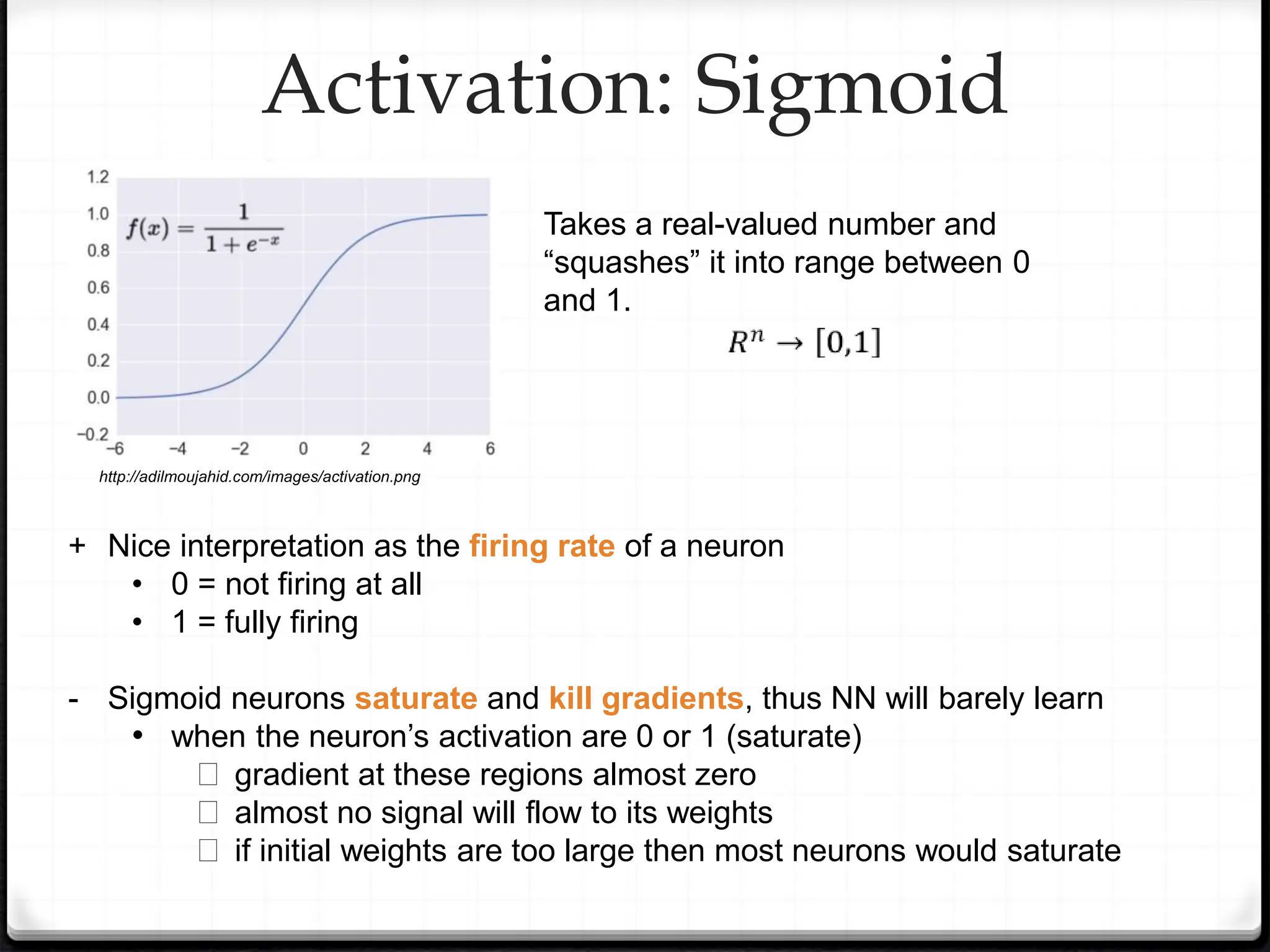 Activation: Sigmoid
+ Nice interpretation as the firing rate of a neuron
• 0 = not firing at all
• 1 = fully firing
- Sigmoid neurons saturate and kill gradients, thus NN will barely learn
• when the neuron’s activation are 0 or 1 (saturate)
� gradient at these regions almost zero
� almost no signal will flow to its weights
� if initial weights are too large then most neurons would saturate
Takes a real-valued number and
“squashes” it into range between 0
and 1.
http://adilmoujahid.com/images/activation.png
 