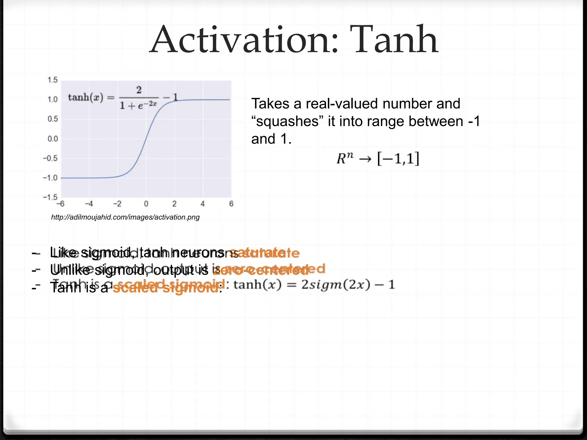 Activation: Tanh
- Like sigmoid, tanh neurons saturate
- Unlike sigmoid, output is zero-centered
- Tanh is a scaled sigmoid:
Takes a real-valued number and
“squashes” it into range between -1
and 1.
http://adilmoujahid.com/images/activation.png
 