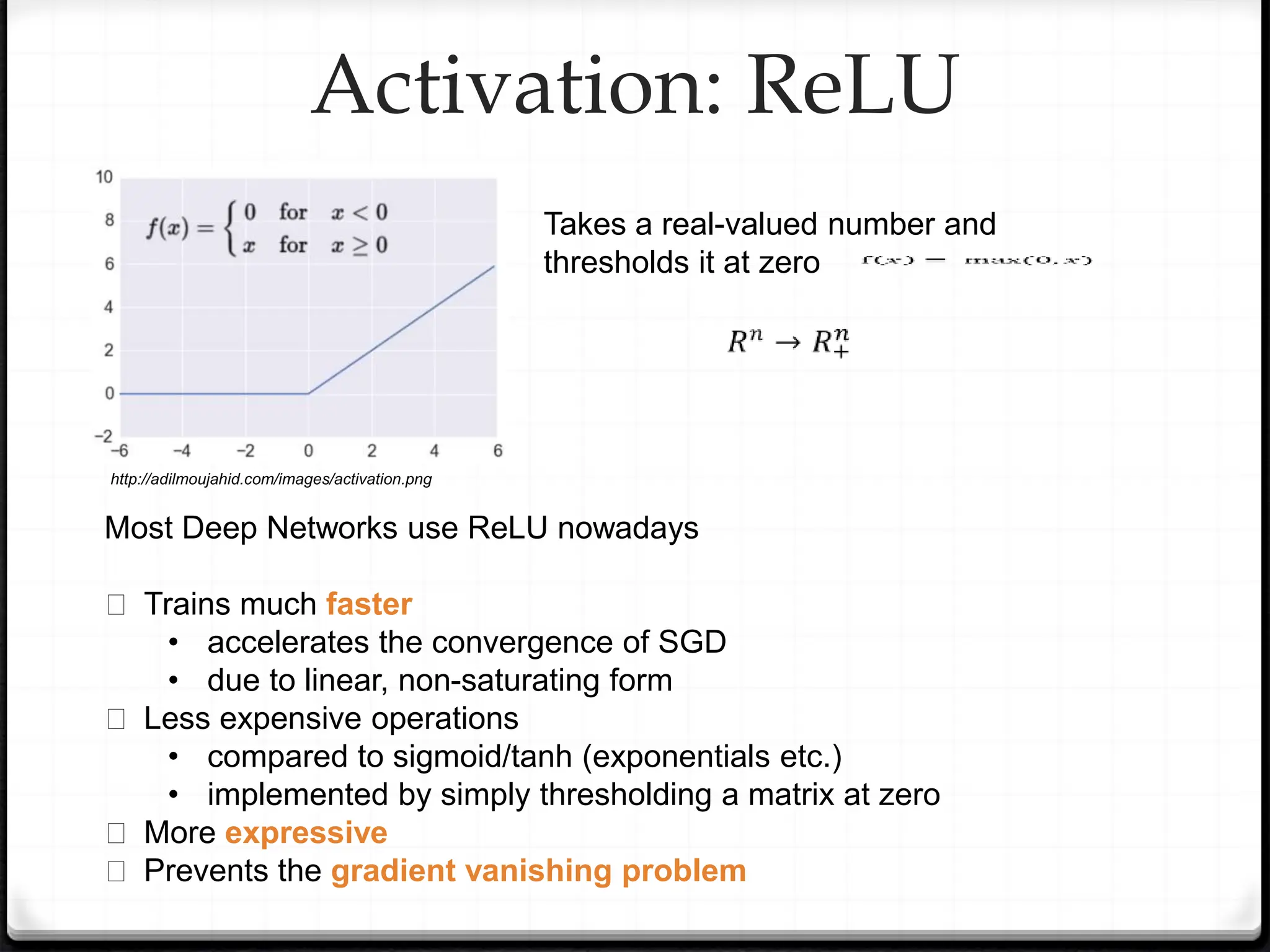 Activation: ReLU
Takes a real-valued number and
thresholds it at zero
Most Deep Networks use ReLU nowadays
� Trains much faster
• accelerates the convergence of SGD
• due to linear, non-saturating form
� Less expensive operations
• compared to sigmoid/tanh (exponentials etc.)
• implemented by simply thresholding a matrix at zero
� More expressive
� Prevents the gradient vanishing problem
http://adilmoujahid.com/images/activation.png
 