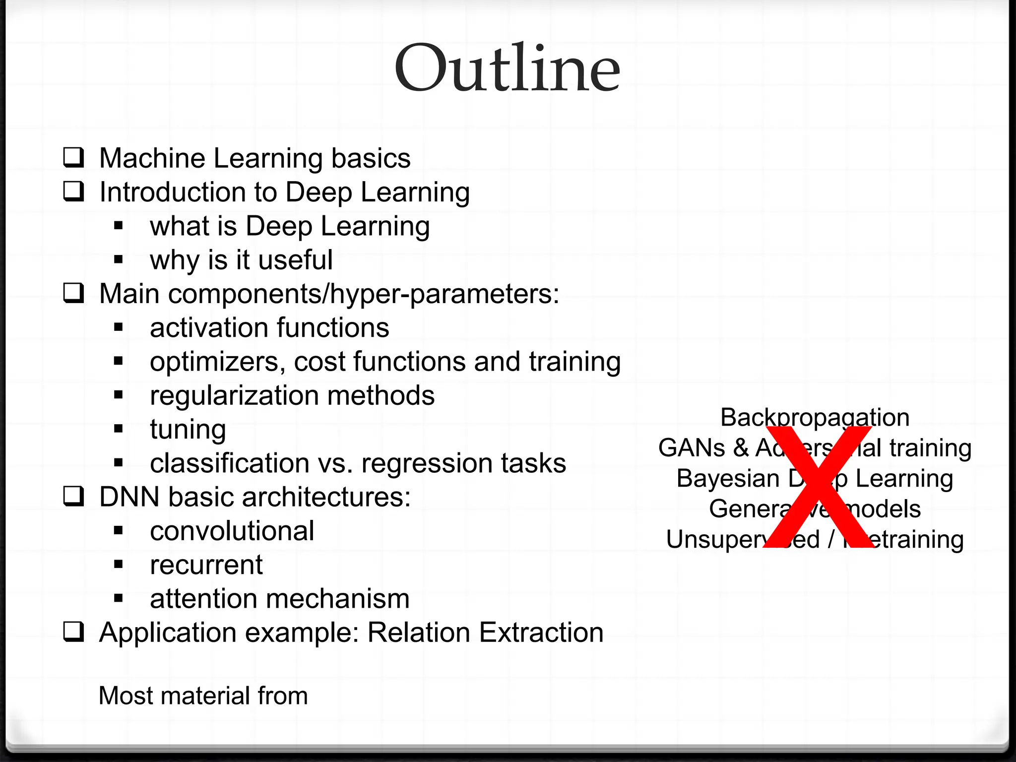 Outline
 Machine Learning basics
 Introduction to Deep Learning
 what is Deep Learning
 why is it useful
 Main components/hyper-parameters:
 activation functions
 optimizers, cost functions and training
 regularization methods
 tuning
 classification vs. regression tasks
 DNN basic architectures:
 convolutional
 recurrent
 attention mechanism
 Application example: Relation Extraction
Most material from
Backpropagation
GANs & Adversarial training
Bayesian Deep Learning
Generative models
Unsupervised / Pretraining
x
 