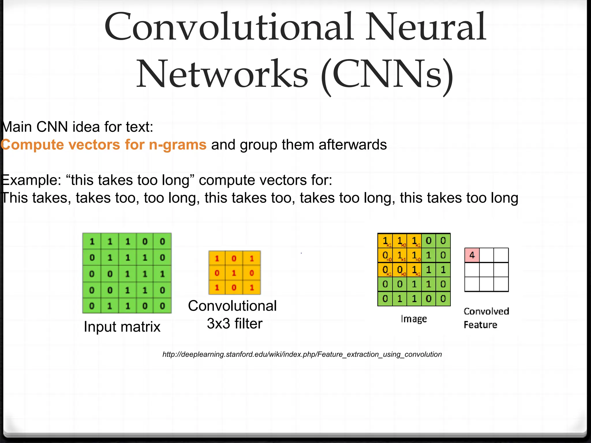 http://deeplearning.stanford.edu/wiki/index.php/Feature_extraction_using_convolution
Convolutional Neural
Networks (CNNs)
Main CNN idea for text:
Compute vectors for n-grams and group them afterwards
Example: “this takes too long” compute vectors for:
This takes, takes too, too long, this takes too, takes too long, this takes too long
Input matrix
Convolutional
3x3 filter
 