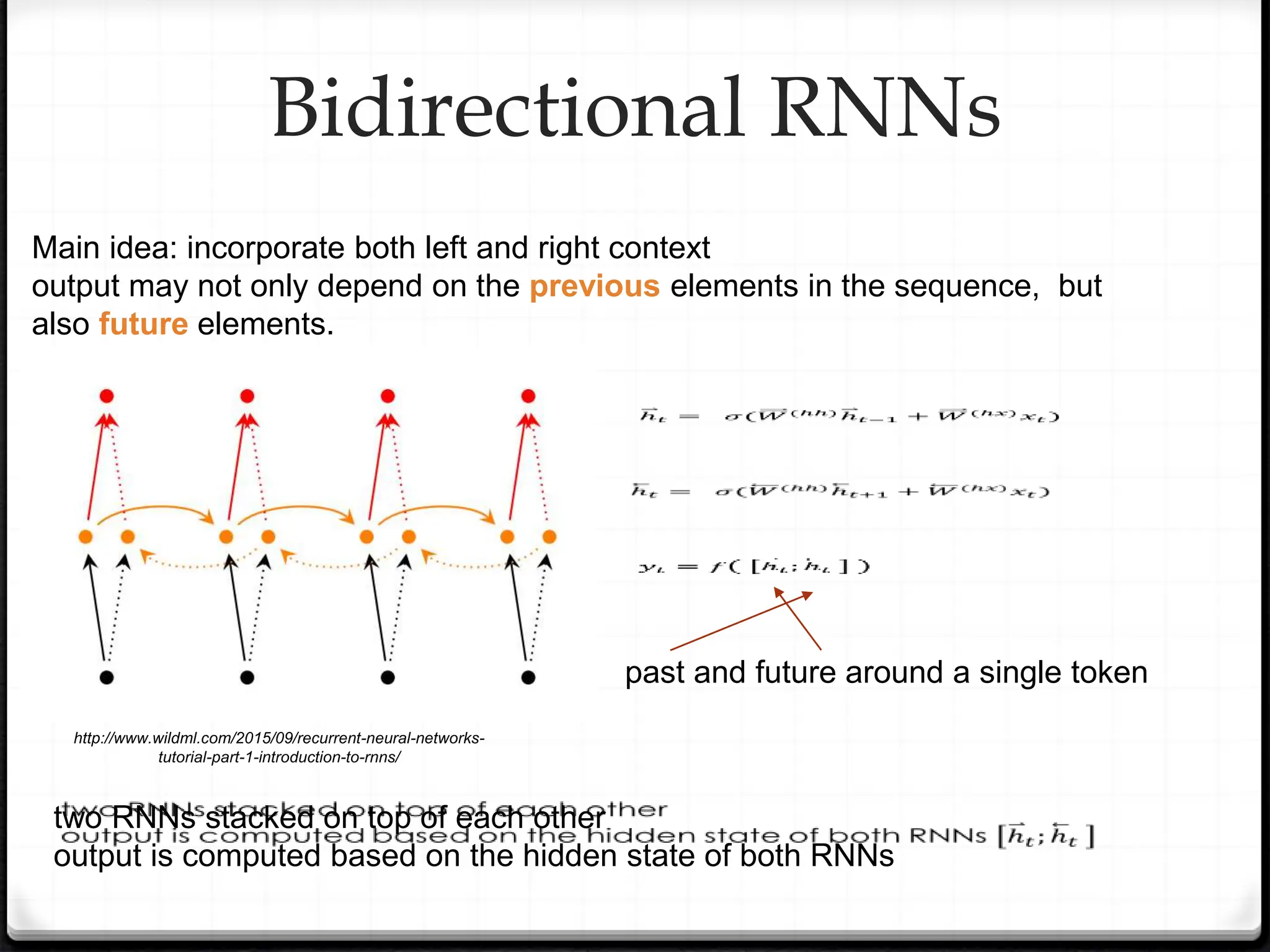 Bidirectional RNNs
two RNNs stacked on top of each other
output is computed based on the hidden state of both RNNs
past and future around a single token
http://www.wildml.com/2015/09/recurrent-neural-networks-
tutorial-part-1-introduction-to-rnns/
Main idea: incorporate both left and right context
output may not only depend on the previous elements in the sequence, but
also future elements.
 