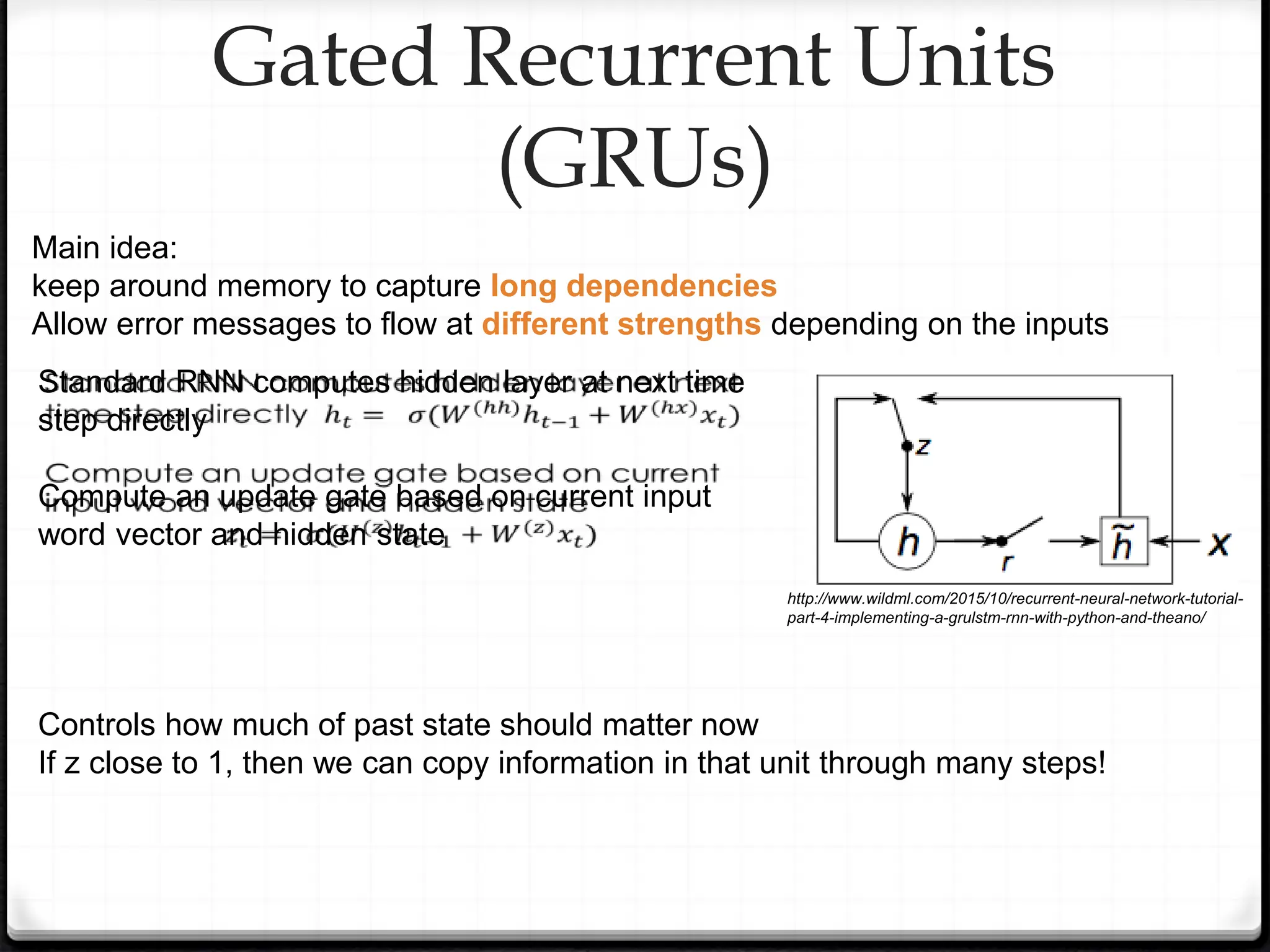 Gated Recurrent Units
(GRUs)
Main idea:
keep around memory to capture long dependencies
Allow error messages to flow at different strengths depending on the inputs
http://www.wildml.com/2015/10/recurrent-neural-network-tutorial-
part-4-implementing-a-grulstm-rnn-with-python-and-theano/
Standard RNN computes hidden layer at next time
step directly
Compute an update gate based on current input
word vector and hidden state
Controls how much of past state should matter now
If z close to 1, then we can copy information in that unit through many steps!
 
