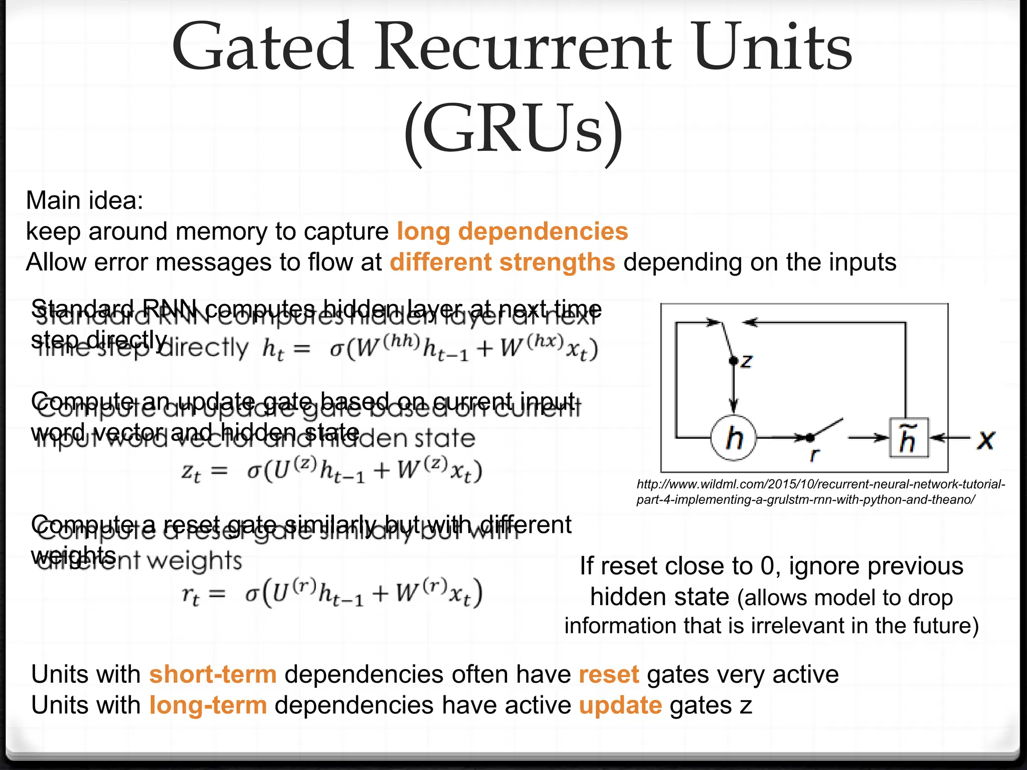 Gated Recurrent Units
(GRUs)
Main idea:
keep around memory to capture long dependencies
Allow error messages to flow at different strengths depending on the inputs
Standard RNN computes hidden layer at next time
step directly
Compute an update gate based on current input
word vector and hidden state
Compute a reset gate similarly but with different
weights If reset close to 0, ignore previous
hidden state (allows model to drop
information that is irrelevant in the future)
Units with short-term dependencies often have reset gates very active
Units with long-term dependencies have active update gates z
http://www.wildml.com/2015/10/recurrent-neural-network-tutorial-
part-4-implementing-a-grulstm-rnn-with-python-and-theano/
 