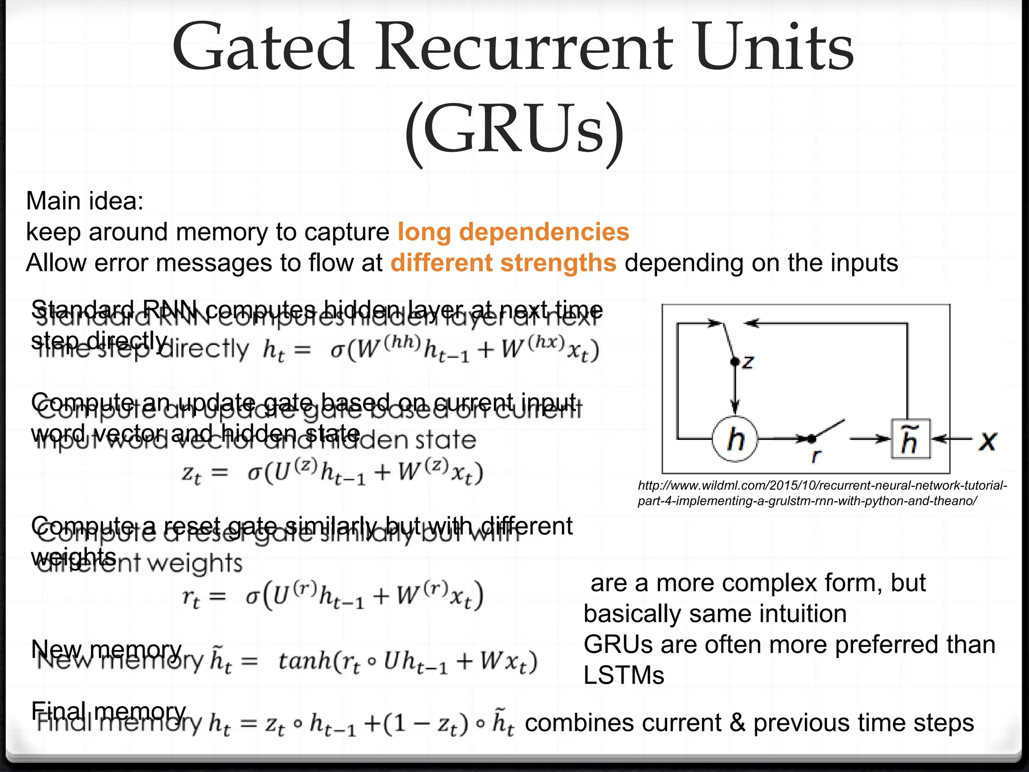 Gated Recurrent Units
(GRUs)
Main idea:
keep around memory to capture long dependencies
Allow error messages to flow at different strengths depending on the inputs
Standard RNN computes hidden layer at next time
step directly
Compute an update gate based on current input
word vector and hidden state
Compute a reset gate similarly but with different
weights
New memory
Final memory
are a more complex form, but
basically same intuition
GRUs are often more preferred than
LSTMs
combines current & previous time steps
http://www.wildml.com/2015/10/recurrent-neural-network-tutorial-
part-4-implementing-a-grulstm-rnn-with-python-and-theano/
 