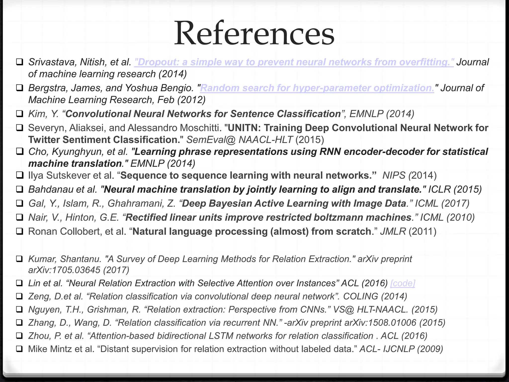  Srivastava, Nitish, et al. "Dropout: a simple way to prevent neural networks from overfitting." Journal
of machine learning research (2014)
 Bergstra, James, and Yoshua Bengio. "Random search for hyper-parameter optimization." Journal of
Machine Learning Research, Feb (2012)
 Kim, Y. “Convolutional Neural Networks for Sentence Classification”, EMNLP (2014)
 Severyn, Aliaksei, and Alessandro Moschitti. "UNITN: Training Deep Convolutional Neural Network for
Twitter Sentiment Classification." SemEval@ NAACL-HLT (2015)
 Cho, Kyunghyun, et al. "Learning phrase representations using RNN encoder-decoder for statistical
machine translation." EMNLP (2014)
 Ilya Sutskever et al. “Sequence to sequence learning with neural networks.” NIPS (2014)
 Bahdanau et al. "Neural machine translation by jointly learning to align and translate." ICLR (2015)
 Gal, Y., Islam, R., Ghahramani, Z. “Deep Bayesian Active Learning with Image Data.” ICML (2017)
 Nair, V., Hinton, G.E. “Rectified linear units improve restricted boltzmann machines.” ICML (2010)
 Ronan Collobert, et al. “Natural language processing (almost) from scratch.” JMLR (2011)
 Kumar, Shantanu. "A Survey of Deep Learning Methods for Relation Extraction." arXiv preprint
arXiv:1705.03645 (2017)
 Lin et al. “Neural Relation Extraction with Selective Attention over Instances” ACL (2016) [code]
 Zeng, D.et al. “Relation classification via convolutional deep neural network”. COLING (2014)
 Nguyen, T.H., Grishman, R. “Relation extraction: Perspective from CNNs.” VS@ HLT-NAACL. (2015)
 Zhang, D., Wang, D. “Relation classification via recurrent NN.” -arXiv preprint arXiv:1508.01006 (2015)
 Zhou, P. et al. “Attention-based bidirectional LSTM networks for relation classification . ACL (2016)
 Mike Mintz et al. “Distant supervision for relation extraction without labeled data.” ACL- IJCNLP (2009)
References
 