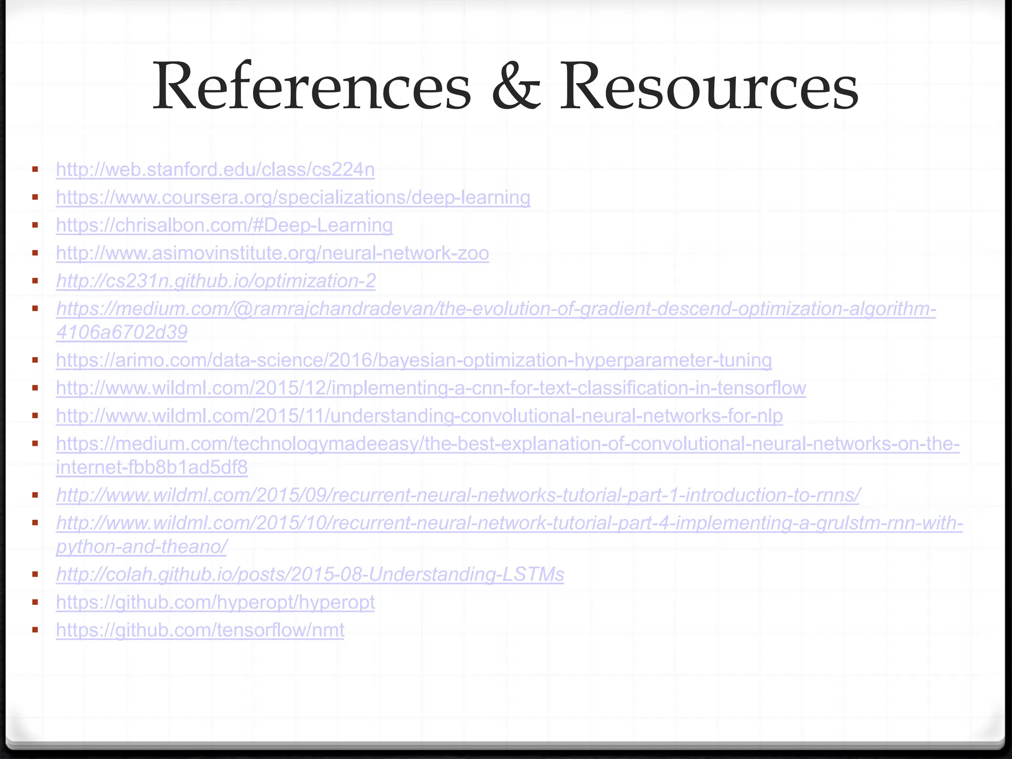  http://web.stanford.edu/class/cs224n
 https://www.coursera.org/specializations/deep-learning
 https://chrisalbon.com/#Deep-Learning
 http://www.asimovinstitute.org/neural-network-zoo
 http://cs231n.github.io/optimization-2
 https://medium.com/@ramrajchandradevan/the-evolution-of-gradient-descend-optimization-algorithm-
4106a6702d39
 https://arimo.com/data-science/2016/bayesian-optimization-hyperparameter-tuning
 http://www.wildml.com/2015/12/implementing-a-cnn-for-text-classification-in-tensorflow
 http://www.wildml.com/2015/11/understanding-convolutional-neural-networks-for-nlp
 https://medium.com/technologymadeeasy/the-best-explanation-of-convolutional-neural-networks-on-the-
internet-fbb8b1ad5df8
 http://www.wildml.com/2015/09/recurrent-neural-networks-tutorial-part-1-introduction-to-rnns/
 http://www.wildml.com/2015/10/recurrent-neural-network-tutorial-part-4-implementing-a-grulstm-rnn-with-
python-and-theano/
 http://colah.github.io/posts/2015-08-Understanding-LSTMs
 https://github.com/hyperopt/hyperopt
 https://github.com/tensorflow/nmt
References & Resources
 