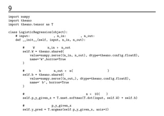 9 出力層のコード
import numpy
import theano
import theano.tensor as T
class LogisticRegression(object):
# input: 入力データ行列, n_in: 入力の数, n_out: 出力の数
def __init__(self, input, n_in, n_out):
# 重みW。次元はn_in × n_out。
self.W = theano.shared(
value=numpy.zeros((n_in, n_out), dtype=theano.config.floatX),
name=’W’,borrow=True
)
# バイアスb。次元はn_out × n(任意の大きさのデータ数)
self.b = theano.shared(
value=numpy.zeros((n_out,), dtype=theano.config.floatX),
name=‘b’, borrow=True
)
# 入力が各クラスに分類される確率。次元はn × 10(後述)
self.p_y_given_x = T.nnet.softmax(T.dot(input, self.W) + self.b)
# 出力層の中で確率p_y_given_xの値が最も大きいインデックスが予測クラス
self.y_pred = T.argmax(self.p_y_given_x, axis=1)
 