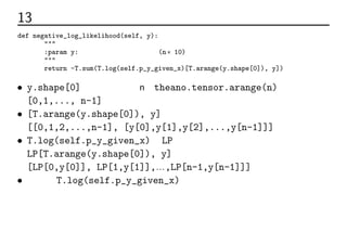 13 最尤推定法のコード
def negative_log_likelihood(self, y):
"""
:param y:各データの正解ラベル行列(n×10)
"""
return -T.sum(T.log(self.p_y_given_x)[T.arange(y.shape[0]), y])
• y.shape[0]はデータの数n。theano.tensor.arange(n)で
[0,1,..., n-1]に展開。
• [T.arange(y.shape[0]), y]は
[[0,1,2,...,n-1], [y[0],y[1],y[2],...,y[n-1]]]
• T.log(self.p_y_given_x)をLPとすると
LP[T.arange(y.shape[0]), y]は
[LP[0,y[0]], LP[1,y[1]],…,LP[n-1,y[n-1]]]となる
• つまりT.log(self.p_y_given_x)の各データの正解ラベルの値だけ
抽出し、正解だったクラスの確率の対数を合計している
 