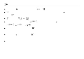 14 勾配降下法
• 誤差関数E の値を最小にするW(とb)を求めたい
• W をどの方向に変更すれば誤差関数は小さくなるのか → それは誤差関
数のW に対する勾配が負となる方向
• E の勾配は∇E = ∂E
∂W
• 更新後のパラメーターW(t+1)
は勾配に学習係数ϵをかけた分修正する
W(t+1)
= W(t)
− ϵ∇E
• 勾配が急な学習初期ほどW は大きく修正され、速く極小値付近に近づ
いていく
• 学習係数ϵが大きいほどW は大きく修正され、速く学習できるが、その
分収束しない危険性が高まる
• 誤差が最小になるまで繰り返す
 