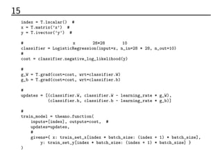 15 コード
index = T.lscalar() # ミニバッチのインデックス
x = T.matrix(’x’) # 入力データ
y = T.ivector(’y’) # ラベルデータ
# 出力層。入力データ行列x、入力数28*28、出力数10。
classifier = LogisticRegression(input=x, n_in=28 * 28, n_out=10)
# 対数尤度誤差関数
cost = classifier.negative_log_likelihood(y)
# パラメーターの微分
g_W = T.grad(cost=cost, wrt=classifier.W)
g_b = T.grad(cost=cost, wrt=classifier.b)
# 勾配降下法によるパラメーターの更新
updates = [(classifier.W, classifier.W - learning_rate * g_W),
(classifier.b, classifier.b - learning_rate * g_b)]
# 学習関数
train_model = theano.function(
inputs=[index], outputs=cost, # 入力はミニバッチの番号。出力は誤差関数の値
updates=updates,
# ミニバッチデータの選択
givens={ x: train_set_x[index * batch_size: (index + 1) * batch_size],
y: train_set_y[index * batch_size: (index + 1) * batch_size] }
)
 