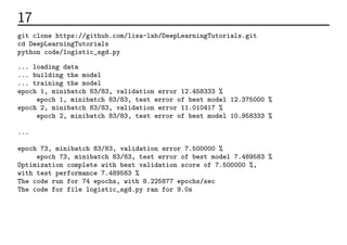 17 実行してみる
git clone https://github.com/lisa-lab/DeepLearningTutorials.git
cd DeepLearningTutorials
python code/logistic_sgd.py
... loading data
... building the model
... training the model
epoch 1, minibatch 83/83, validation error 12.458333 %
epoch 1, minibatch 83/83, test error of best model 12.375000 %
epoch 2, minibatch 83/83, validation error 11.010417 %
epoch 2, minibatch 83/83, test error of best model 10.958333 %
...
epoch 73, minibatch 83/83, validation error 7.500000 %
epoch 73, minibatch 83/83, test error of best model 7.489583 %
Optimization complete with best validation score of 7.500000 %,
with test performance 7.489583 %
The code run for 74 epochs, with 8.225877 epochs/sec
The code for file logistic_sgd.py ran for 9.0s
 