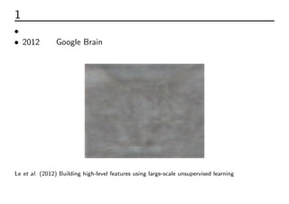 1 きっかけ：猫事件
• おそらく一般の人に認知されるきっかけ
• 2012年、Google Brainチームが開発した自己符号化器ディープニュー
ラルネットが猫などの高次概念をラベルなしデータのみで認識した
Le et al. (2012) Building high-level features using large-scale unsupervised learning
 