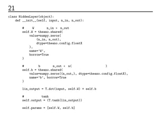 21 隠れ層のコード
class HiddenLayer(object):
def __init__(self, input, n_in, n_out):
# 重みW。次元はn_in × n_out。
self.W = theano.shared(
value=numpy.zeros(
(n_in, n_out),
dtype=theano.config.floatX
),
name=’W’,
borrow=True
)
# バイアスb。次元はn_out × n(任意の大きさのデータ数)。
self.b = theano.shared(
value=numpy.zeros((n_out,), dtype=theano.config.floatX),
name=’b’, borrow=True
)
lin_output = T.dot(input, self.W) + self.b
# 活性化関数tanhによる変換
self.output = (T.tanh(lin_output))
self.params = [self.W, self.b]
 
