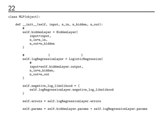 22 ネットワーク全体のコード
class MLP(object):
def __init__(self, input, n_in, n_hidden, n_out):
# 隠れ層をつくる
self.hiddenLayer = HiddenLayer(
input=input,
n_in=n_in,
n_out=n_hidden
)
# 出力層をつくる(実装は２層の時と同じ)
self.logRegressionLayer = LogisticRegression(
# 隠れ層の出力を入力に受け取る
input=self.hiddenLayer.output,
n_in=n_hidden,
n_out=n_out
)
self.negative_log_likelihood = (
self.logRegressionLayer.negative_log_likelihood
)
self.errors = self.logRegressionLayer.errors
self.params = self.hiddenLayer.params + self.logRegressionLayer.params
 