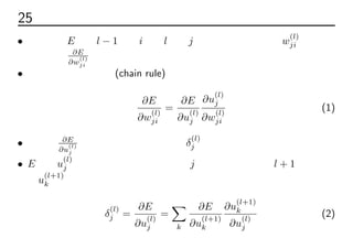 25 誤差逆伝播法
• 誤差関数E の第l − 1層のiと第l層のj ユニットの間の重みw
(l)
ji につい
ての微分 ∂E
∂w
(l)
ji
について考える
• 合成関数の微分法則(chain rule)より、
∂E
∂w
(l)
ji
=
∂E
∂u
(l)
j
∂u
(l)
j
∂w
(l)
ji
(1)
• 第１項 ∂E
∂u
(l)
j
を考える。これをデルタδ
(l)
j と定義する
• E へのu
(l)
j の変化の影響は、ユニットj に接続されているl + 1層の総入
力u
(l+1)
k の変化によって生じる。同様に合成関数の微分法則により、
δ
(l)
j =
∂E
∂u
(l)
j
=
∑
k
∂E
∂u
(l+1)
k
∂u
(l+1)
k
∂u
(l)
j
(2)
 