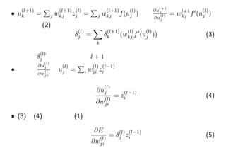 • u
(l+1)
k =
∑
j w
(l+1)
kj z
(l)
j =
∑
j w
(l+1)
kj f(u
(l)
j )より
∂ul+1
k
∂u
(l)
j
= wl+1
kj f′
(u
(l)
j )
なので、(2)は
δ
(l)
j =
∑
k
δ
(l+1)
k (w
(l)
kj f′
(u
(l)
j )) (3)
つまりδ
(l)
j は１つ上位の層l + 1のデルタから計算できる
• 第２項
∂u
(l)
j
∂w
(l)
ji
はu
(l)
j =
∑
i w
(l)
ji z
(l−1)
i より
∂u
(l)
j
∂w
(l)
ji
= z
(l−1)
i (4)
• (3)と(4)より目的の(1)は、
∂E
∂w
(l)
ji
= δ
(l)
j z
(l−1)
i (5)
 